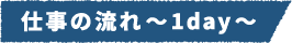 仕事の流れ～1day～
